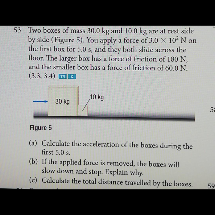53. Two boxes of mass 30.0  kg and 10.0  kg are at rest side by side (Figure 5). You apply a force of 3.0 × 10^2 N on the first box for 5.0  s, and they both slide across the floor. The larger box has a force of friction of 180  N, and the smaller box has a force of friction of 60.0  N. (3.3,3.4) It? I IC
Figure 5
(a) Calculate the acceleration of the boxes during the first 5.0  s.
(b) If the applied force is removed, the boxes will slow down and stop. Explain why.
(c) Calculate the total distance travelled by the boxes.
