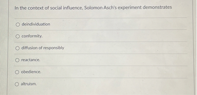 In the context of social influence, Solomon Asch's experiment demonstrates

deindividuation
conformity.
diffusion of responsibly
reactance.
obedience.
altruism.