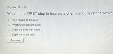What is the FIRST step in treating a chemical burn on the skin?
Apply butter to the area
Wash with soap and water
Flush the area with water
Apply ice to the area