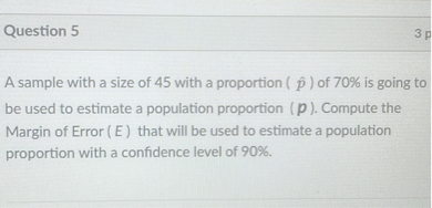 A sample with a size of 45 with a proportion ( p? ) of 70% is going to be used to estimate a population proportion ( p ). Compute the Margin of Error ( E ) that will be used to estimate a population proportion with a confidence level of 90%.