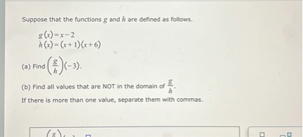 Suppose that the functions ( g ) and ( h ) are defined as follows.
[
eginarrayl
g(x)=x-2 h(x)=(x+1)(x+6)
endarray
]
(a) Find ( left(fracghight)(-3) ).
(b) Find all values that are NOT in the domain of ( fracgh ).

If there is more than one value, separate them with commas.