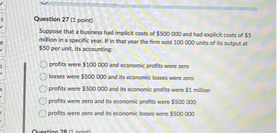 Question 27 (1 point)
Suppose that a business had implicit costs of 500 000 and had explicit costs of5 million in a specific year. If in that year the firm sold 100 000 units of its output at 50 per unit, its accounting:
profits were100 000 and economic profits were zero
losses were 500 000 and its economic losses were zero
profits were500 000 and its economic profits were 1 million
profits were zero and its economic profits were500 000
profits were zero and its economic losses were 500 000