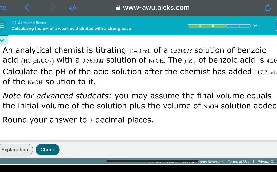 An analytical chemist is titrating 114.0 mL of a 0.5300M solution of benzoic acid (HC6H5CO2) with a 0.5600M solution of NaOH. The pKa of benzoic acid is 4.20
Calculate the pH of the acid solution after the chemist has added 117.7 mL of the NaOH solution to it.

Note for advanced students: you may assume the final volume equals the initial volume of the solution plus the volume of NaOH solution added

Round your answer to 2 decimal places.