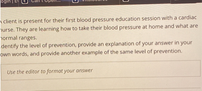 A client is present for their first blood pressure education session with a cardiac nurse. They are learning how to take their blood pressure at home and what are normal ranges.
Identify the level of prevention, provide an explanation of your answer in your own words, and provide another example of the same level of prevention.