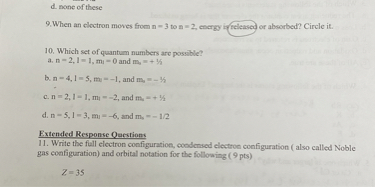 d. none of these

9. When an electron moves from n = 3 to n = 2, energy is released or absorbed? Circle it.

10. Which set of quantum numbers are possible?
a. n = 2, l = 1, ml = 0 and ms = + 1/2
b. n = 4, l = 5, ml = -1, and ms = - 1/2
c. n = 2, l = 1, ml = -2, and ms = + 1/2
d. n = 5, l = 3, ml = -6, and ms = - 1/2

Extended Response Questions
11. Write the full electron configuration, condensed electron configuration ( also called Noble gas configuration) and orbital notation for the following ( 9 pts)

Z = 35