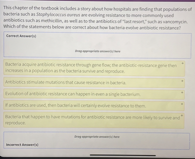This chapter of the textbook includes a story about how hospitals are finding that populations of bacteria such as Staphylococcus aureus are evolving resistance to more commonly used antibiotics such as methicillin, as well as to the antibiotics of "last resort," such as vancomycin. Which of the statements below are correct about how bacteria evolve antibiotic resistance?

Correct Answer(s)

Bacteria acquire antibiotic resistance through gene flow; the antibiotic-resistance gene then increases in a population as the bacteria survive and reproduce.

Antibiotics stimulate mutations that cause resistance in bacteria.

Evolution of antibiotic resistance can happen in even a single bacterium.

If antibiotics are used, then bacteria will certainly evolve resistance to them.

Bacteria that happen to have mutations for antibiotic resistance are more likely to survive and reproduce.

Incorrect Answer(s)