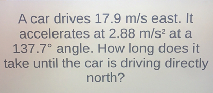 A car drives 17.9  m / s east. It accelerates at 2.88  m / s^2 at a 137.7^∘ angle. How long does it take until the car is driving directly north?