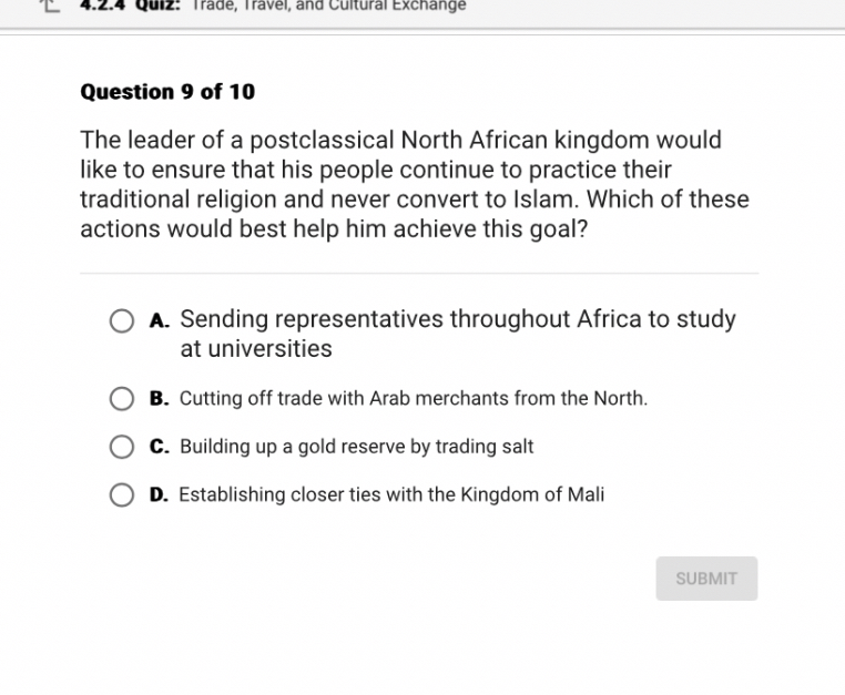 Question 9 of 10

The leader of a postclassical North African kingdom would like to ensure that his people continue to practice their traditional religion and never convert to Islam. Which of these actions would best help him achieve this goal?

A. Sending representatives throughout Africa to study at universities
B. Cutting off trade with Arab merchants from the North.
C. Building up a gold reserve by trading salt
D. Establishing closer ties with the Kingdom of Mali