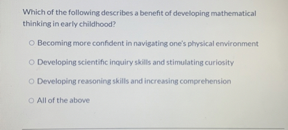 Which of the following describes a benefit of developing mathematical thinking in early childhood?
Becoming more confident in navigating one's physical environment
Developing scientific inquiry skills and stimulating curiosity
Developing reasoning skills and increasing comprehension
All of the above