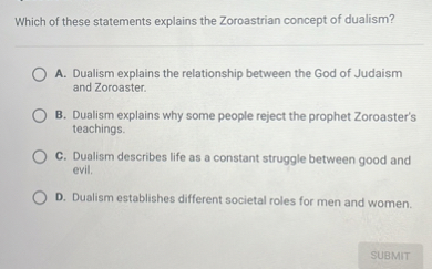 Which of these statements explains the Zoroastrian concept of dualism?

A. Dualism explains the relationship between the God of Judaism and Zoroaster.
B. Dualism explains why some people reject the prophet Zoroaster's teachings.
C. Dualism describes life as a constant struggle between good and evil.
D. Dualism establishes different societal roles for men and women.