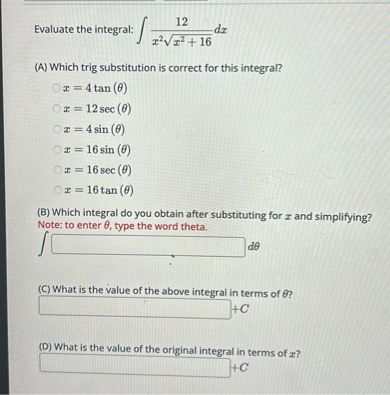 Evaluate the integral: int frac12x^2 sqrtx^2+16 d x

(A) Which trig substitution is correct for this integral?
x=4 	an (	heta)
x=12 sec (	heta)
x=4 sin (	heta)
x=16 sin (	heta)
x=16 sec (	heta)
x=16 	an (	heta)

(B) Which integral do you obtain after substituting for x and simplifying?
Note: to enter heta, type the word theta.
int [ ] d 	heta

(C) What is the value of the above integral in terms of heta ?
[ ] +C

(D) What is the value of the original integral in terms of x ?
[ ] +C
