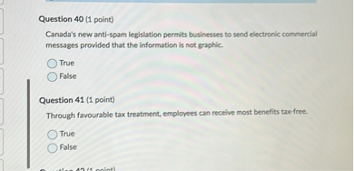 Question 40 (1 point)
Canada's new anti-spam legislation permits businesses to send electronic commercial messages provided that the information is not graphic.
True
False

Question 41 (1 point)
Through favourable tax treatment, employees can receive most benefits tax-free.
True
False