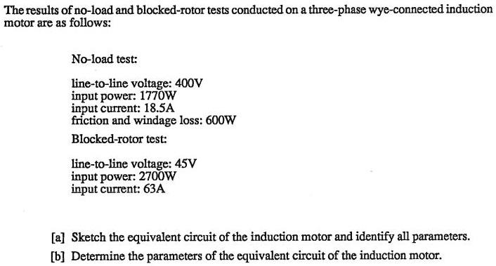 The results of no-load and blocked-rotor tests conducted on a three-phase wye-connected induction
motor are as follows:
No-load test:
line-to-line voltage: 400V
input power: 1770W
input current: 18.5A
friction and windage loss: 600W
Blocked-rotor test:
line-to-line voltage: 45V
input power: 2700W
input current: 63A
[a] Sketch the equivalent circuit of the induction motor and identify all parameters.
[b] Determine the parameters of the equivalent circuit of the induction motor.