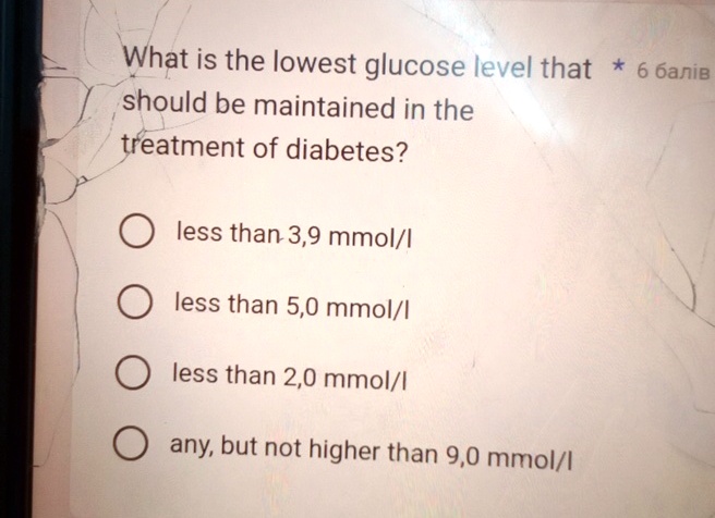 What is the lowest glucose level that * 6 ?????
should be maintained in the
treatment of diabetes?
less than 3,9 mmol/l
less than 5,0 mmol/l
less than 2,0 mmol/l
any, but not higher than 9,0 mmol/l