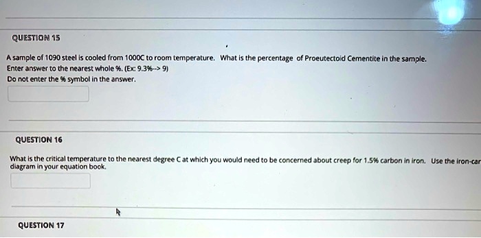 QUESTION 15
A sample of 1090 steel is cooled from 1000C to room temperature. What is the percentage of Proeutectoid Cementite in the sample.
Enter answer to the nearest whole %. (Ex: 9.3%--> 9)
Do not enter the % symbol in the answer.
QUESTION 16
What is the critical temperature to the nearest degree C at which you would need to be concerned about creep for 1.5% carbon in iron. Use the iron-car
diagram in your equation book.
QUESTION 17