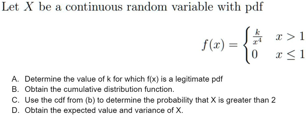 Let X be a continuous random variable with pdf
f(x) = 
k/x^4, x > 1
0, x <= 1
A. Determine the value of k for which f(x) is a legitimate pdf
B. Obtain the cumulative distribution function.
C. Use the cdf from (b) to determine the probability that X is greater than 2
D. Obtain the expected value and variance of X.