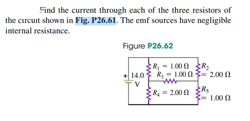 Find the current through each of the three resistors of the circuit shown in Fig. P26.61. The emf sources have negligible internal resistance. Figure P26.62 R1 = 1.00 ?, R2 = 2.00 ?, R3 = 1.00 ?, R4 = 2.00 ?, R5 = 1.00 ?, + 14.0 V