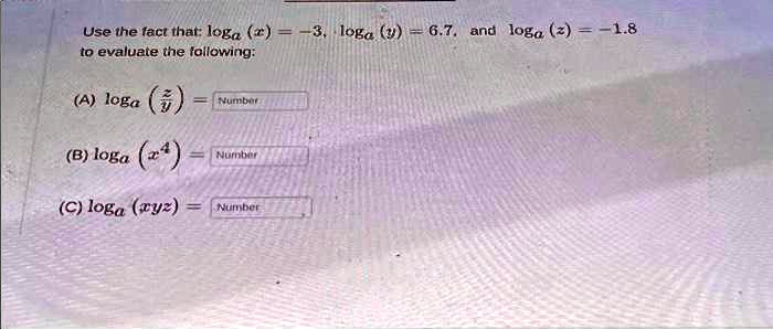 Use the fact that: loga(x) = -3, loga(y) = 6.7, and loga(z) = -1.8 to evaluate the following:
(A) loga((z)/(y)) = Number
(B) loga(x^4) = Number
(C) loga(xyz) = Number
