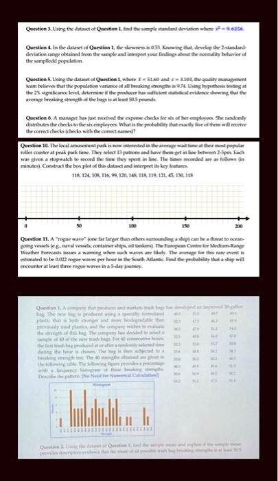 Question 3. Using the dataset of Question 1, find the sample standard deviation where s^2 = 9.6256.
Question 4. In the dataset of Question 1, the skewness is 0.53. Knowing that, develop the 2-standard-
deviation range obtained from the sample and interpret your findings about the normality behavior of
the samplledd population
Question 5. Using the dataset of Question 1, where x̅ = 51.60 and s = 3.103, the quality management
team believes that the population variance of all breaking strengths is 9.74. Using hypothesis testing at
the 2% significance level, determine if the producer has sufficient statistical evidence showing that the
average breaking strength of the bags is at least 50.5 pounds.
Question 6. A manager has just received the expense checks for six of her employees. She randomly
distributes the checks to the six employees. What is the probability that exactly five of them will receive
the correct checks (checks with the correct names)?
Question 10. The local amusement park is now interested in the average wait time at their most popular
roller coaster at peak park time. They select 13 patrons and have them get in line between 2-3pm. Each
was given a stopwatch to record the time they spent in line. The times recorded are as follows (in
minutes). Construct the box plot of this dataset and interpret its key features.
118, 124, 108, 116, 99, 120, 148, 118, 119, 121, 45, 130, 118
Question 11. A "rogue wave" (one far larger than others surrounding a ship) can be a threat to ocean-
going vessels (e.g., naval vessels, container ships, oil tankers). The European Centre for Medium-Range
Weather Forecasts issues a warning when such waves are likely. The average for this rare event is
estimated to be 0.022 rogue waves per hour in the South Atlantic. Find the probability that a ship will
encounter at least three rogue waves in a 5-day journey.
Question 1. A company that produces and markets trash bags has developed an improved 30-gallon
bag. The new bag is produced using a specially formulated
plastic that is both stronger and more biodegradable than
previously used plastics, and the company wishes to evaluate
the strength of this new bag. The company has decided to select a
sample of 40 of the new trash bags. For all consecutive hours,
the first trash bag produced at or after a randomly selected time
during the hour is chosen. The bag is then subjected to a
breaking strength test. The 40 strengths obtained are given in
the following table. The following figure provides a percentage
with a frequency histogram of those breaking strengths.
Describe the pattern. (No Need for Numerical Calculations)