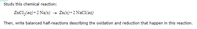 Study this chemical reaction:

    ZnCl2(a q)+2 Na(s) →Zn(s)+2 NaCl(a q)


Then, write balanced half-reactions describing the oxidation and reduction that happen in this reaction.