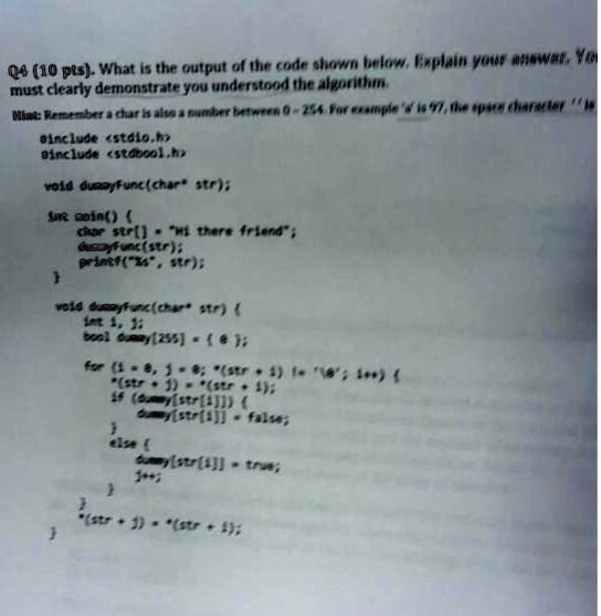Q4 (10 pts). What is the output of the code shown below. Explain your answer. You
must clearly demonstrate you understood the algorithm.
Hint: Remember a char is also a number between 0-254. For example 'a' is 97, the space character ' ' is
#include <stdio.h>
#include <stdbool.h>
void dummyFunc(char str);
int main() 
  char str[] = "Hi there friend";
  dummyFunc(str);
  printf("%s", str);

void dummyFunc(char* str) 
  int i, j;
  bool dummy[255] = 0;
  for (i = 0, j = 0; *(str + i) != ''; i++) 
    if (dummy[str[i]]) 
      dummy[str[i]] = false;
     else 
      dummy[str[i]] = true;
    
  
  *(str + j) = *(str + i);
