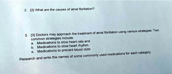 2. [2] What are the causes of atrial fibrillation?
3. [3] Doctors may approach the treatment of atrial fibrillation using various strategies. Two
common strategies include:
a. Medications to slow heart rate and
b. Medications to slow heart rhythm.
c. Medications to prevent blood clots
Research and write the names of some commonly used medications for each category.