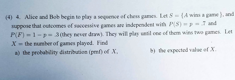 4. Alice and Bob begin to play a sequence of chess games. Let S =  A wins a game , and suppose that outcomes of successive games are independent with P(S) = p = .7 and P(F) = 1 - p = .3 (they never draw). They will play until one of them wins two games. Let X = the number of games played. Find a) the probability distribution (pmf) of X, b) the expected value of X.