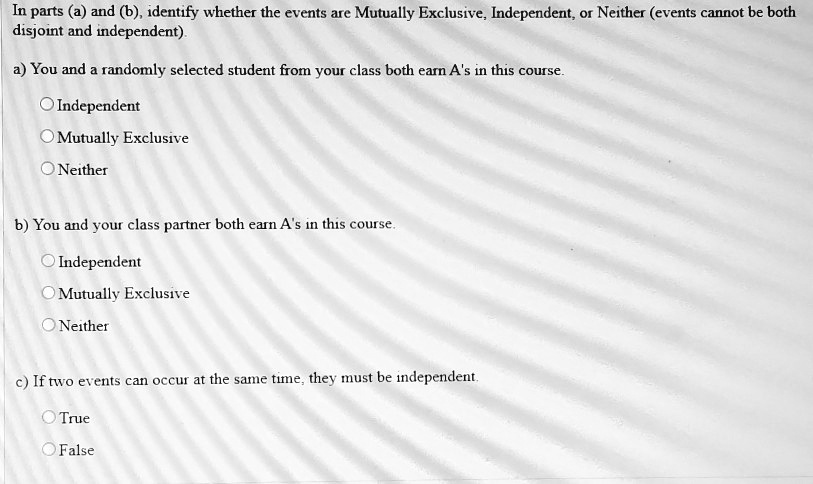 In parts (a) and (b), identify whether the events are Mutually Exclusive, Independent, or Neither (events cannot be both disjoint and independent).
a) You and a randomly selected student from your class both earn A's in this course.
Independent
Mutually Exclusive
Neither
b) You and your class partner both earn A's in this course.
Independent
Mutually Exclusive
Neither
c) If two events can occur at the same time, they must be independent.
True
False