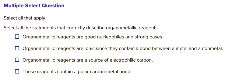 Select all the statements that correctly describe organometallic reagents.
Organometallic reagents are good nucleophiles and strong bases.
Organometallic reagents are ionic since they contain a bond between a metal and a nonmetal.
Organometallic reagents are a source of electrophilic carbon.
These reagents contain a polar carbon-metal bond.