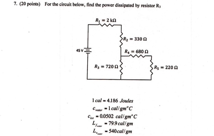 7. (20 points) For the circuit below, find the power dissipated by resistor R3
R1 = 2  kΩ
R2 = 330 Ω
45 V
R3 = 720 Ω
R4 = 680 Ω
R5 = 220 Ω
1 cal = 4.186 Joules
Cwater = 1  cal/gm°C 
Cice = 0.0502  cal/gm°C 
Lf = 79.9  cal/gm 
Lv = 540  cal/gm