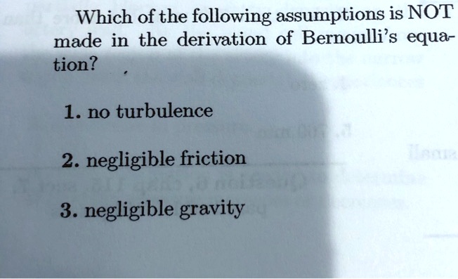 Which of the following assumptions is NOT
made in the derivation of Bernoulli's equation?
1. no turbulence
2. negligible friction
3. negligible gravity
