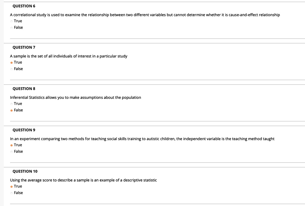 QUESTION 6
A correlational study is used to examine the relationship between two different variables but cannot determine whether it is cause-and-effect relationship
True
False

QUESTION 7
A sample is the set of all individuals of interest in a particular study
True
False

QUESTION 8
Inferential Statistics allows you to make assumptions about the population
True
False

QUESTION 9
In an experiment comparing two methods for teaching social skills training to autistic children, the independent variable is the teaching method taught
True
False

QUESTION 10
Using the average score to describe a sample is an example of a descriptive statistic
True
False