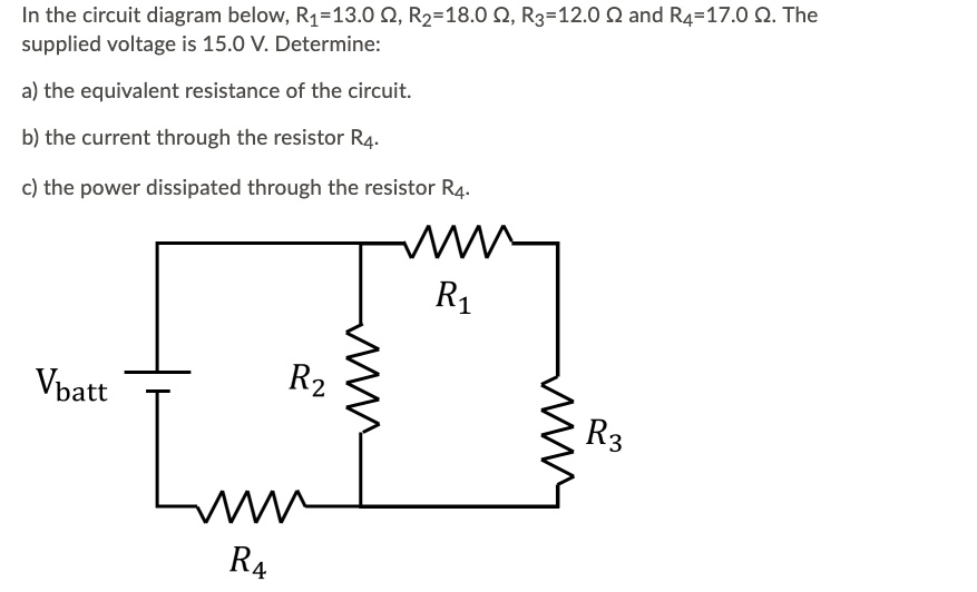 In the circuit diagram below, R1=13.0 ?, R2=18.0 ?, R3=12.0 ? and R4=17.0 ?. The supplied voltage is 15.0 V. Determine:

a) the equivalent resistance of the circuit.

b) the current through the resistor R4.

c) the power dissipated through the resistor R4.

R1

Vbatt
R2
R3
R4