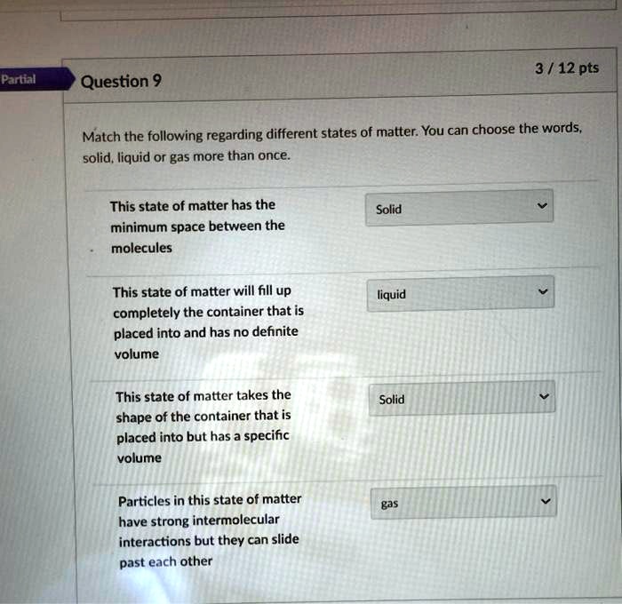 Question 9
Match the following regarding different states of matter. You can choose the words, solid, liquid or gas more than once.

This state of matter has the minimum space between the molecules Solid

This state of matter will fill up completely the container that is placed into and has no definite volume liquid

This state of matter takes the shape of the container that is placed into but has a specific volume Solid

Particles in this state of matter have strong intermolecular interactions but they can slide past each other gas