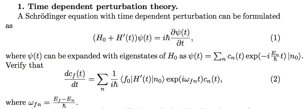1. Time dependent perturbation theory.
A Schrödinger equation with time dependent perturbation can be formulated
as
(H0 + H'(t))ψ(t) = iħ(∂ψ(t))/(∂ t),
(1)
where ψ(t) can be expanded with eigenstates of H0 as ψ(t) =  cn(t) (-i(En)/(ħ)t)|n0>.
Verify that
(dcf(t))/(dt) = (1)/(iħ) <f0|H'(t)|n0> (iωfnt)cn(t),
(2)
where ωfn = (Ef - En)/(ħ).
