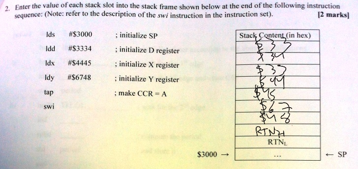 2. Enter the value of each stack slot into the stack frame shown below at the end of the following instruction
sequence: (Note: refer to the description of the swi instruction in the instruction set).
[2 marks]
Ids #3000 ; initialize SP
Idd #3334 ; initialize D register
ldx #4445 ; initialize X register
Idy #6748 ; initialize Y register
tap ; make CCR = A
sw
Stack Content (in hex)
3000 ? ? SP