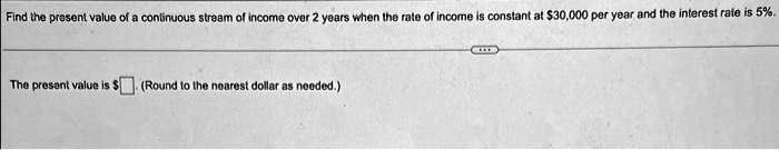 Find the present value of a continuous stream of income over 2 years when the rate of income is constant at 30,000 per year and the interest rate is 5%.
The present value is (Round to the nearest dollar as needed.)