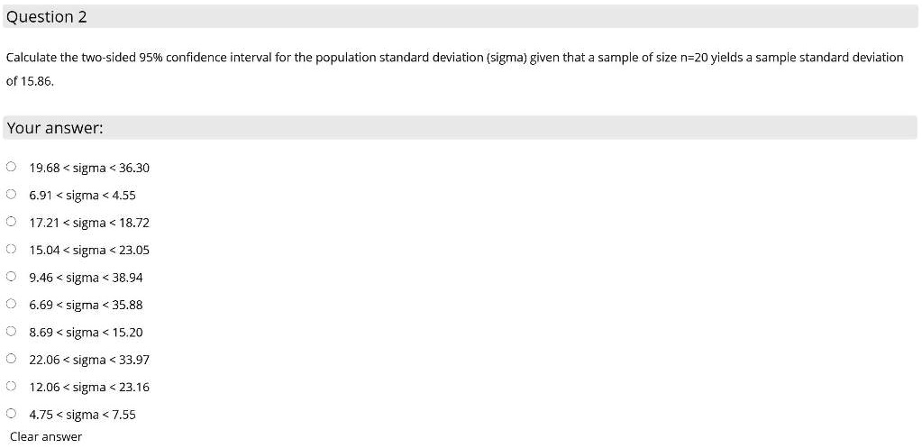 Calculate the two-sided 95% confidence interval for the population standard deviation (sigma) given that a sample of size n=20 yields a sample standard deviation of 15.86.
Your answer:
19.68 < sigma < 36.30
6.91 < sigma < 4.55
17.21 < sigma < 18.72
15.04 < sigma < 23.05
9.46 < sigma < 38.94
6.69 < sigma < 35.88
8.69 < sigma < 15.20
22.06 < sigma < 33.97
12.06 < sigma < 23.16
4.75 < sigma < 7.55
