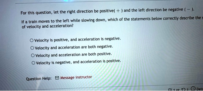 For this question, let the right direction be positive (+) and the left direction be negative (-). If a train moves to the left while slowing down, which of the statements below correctly describe the velocity and acceleration?

Velocity is positive, and acceleration is negative.
Velocity and acceleration are both negative.
Velocity and acceleration are both positive.
Velocity is negative, and acceleration is positive.