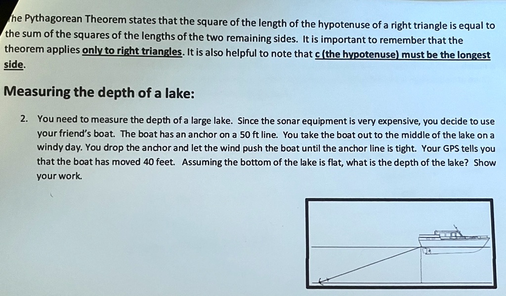 The Pythagorean Theorem states that the square of the length of the hypotenuse of a right triangle is equal to the sum of the squares of the lengths of the two remaining sides. It is important to remember that the theorem applies only to right triangles. It is also helpful to note that c (the hypotenuse) must be the longest side.
Measuring the depth of a lake:
2. You need to measure the depth of a large lake. Since the sonar equipment is very expensive, you decide to use your friend's boat. The boat has an anchor on a 50 ft line. You take the boat out to the middle of the lake on a windy day. You drop the anchor and let the wind push the boat until the anchor line is tight. Your GPS tells you that the boat has moved 40 feet. Assuming the bottom of the lake is flat, what is the depth of the lake? Show your work.
