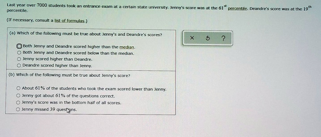 Last year over 7000 students took an entrance exam at a certain state university. Jenny's score was at the 61st percentile. Deandre's score was at the 19th percentile.

(If necessary, consult a list of formulas.)

(a) Which of the following must be true about Jenny's and Deandre's scores?
Both Jenny and Deandre scored higher than the median.
Both Jenny and Deandre scored below than the median.
Jenny scored higher than Deandre.
Deandre scored higher than Jenny.

(b) Which of the following must be true about Jenny's score?
About 61% of the students who took the exam scored lower than Jenny.
Jenny got about 61% of the questions correct.
Jenny's score was in the bottom half of all scores.
Jenny missed 39 questions.