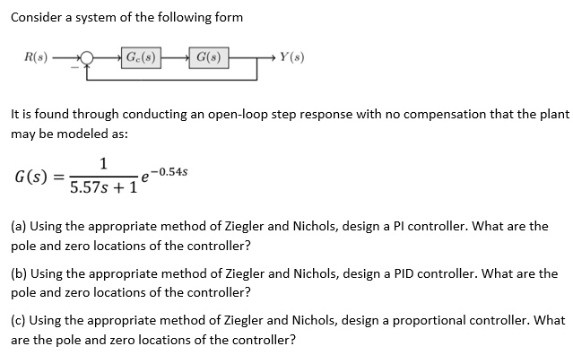 Consider a system of the following form
R(s) ↺ Gc(s) → G(s) → Y(s)
It is found through conducting an open-loop step response with no compensation that the plant
may be modeled as:
G(s) = (1)/(5.57s + 1)e^-0.54s
(a) Using the appropriate method of Ziegler and Nichols, design a PI controller. What are the
pole and zero locations of the controller?
(b) Using the appropriate method of Ziegler and Nichols, design a PID controller. What are the
pole and zero locations of the controller?
(c) Using the appropriate method of Ziegler and Nichols, design a proportional controller. What
are the pole and zero locations of the controller?