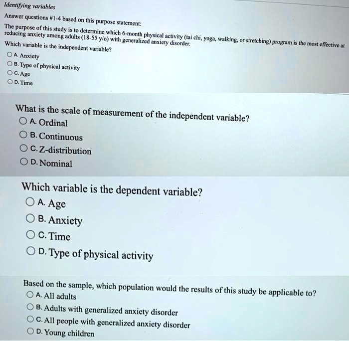 Identifying variables
Answer questions #1-4 based on this purpose statement:
The purpose of this study is to determine which 6-month physical activity (tai chi, yoga, walking, or stretching) program is the most effective at
reducing anxiety among adults (18-55 y/o) with generalized anxiety disorder.
Which variable is the independent variable?
A. Anxiety
B. Type of physical activity
C. Age
D. Time
What is the scale of measurement of the independent variable?
A. Ordinal
B. Continuous
C. Z-distribution
D. Nominal
Which variable is the dependent variable?
A. Age
B. Anxiety
C. Time
D. Type of physical activity
Based on the sample, which population would the results of this study be applicable to?
A. All adults
B. Adults with generalized anxiety disorder
C. All people with generalized anxiety disorder
D. Young children