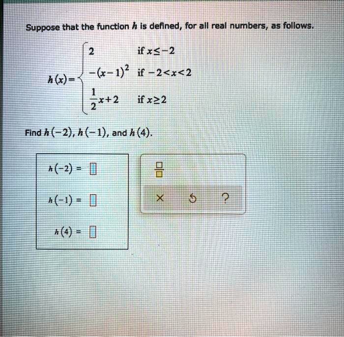 Suppose that the function h is defined, for all real numbers, as follows.
h(x) = 
2 if x ? -2
-(x-1)" if -2 < x < 2
1/2x+2 if x ? 2
Find h(-2), h(-1), and h(4).
h(-2) =
h(-1) =
h(4) =