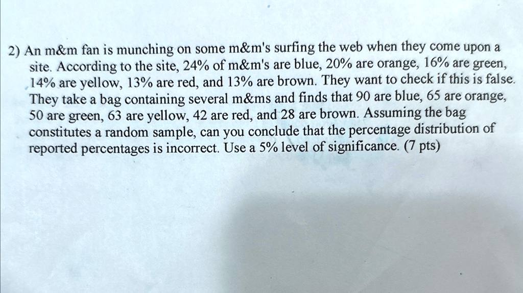 2) An m   m fan is munching on some m   m's surfing the web when they come upon a site. According to the site, 24% of m&m's are blue, 20% are orange, 16% are green, 14% are yellow, 13% are red, and 13% are brown. They want to check if this is false. They take a bag containing several m&ms and finds that 90 are blue, 65 are orange, 50 are green, 63 are yellow, 42 are red, and 28 are brown. Assuming the bag constitutes a random sample, can you conclude that the percentage distribution of reported percentages is incorrect. Use a 5% level of significance. (7 pts)