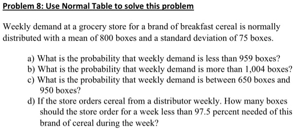 Problem 8: Use Normal Table to solve this problem

Weekly demand at a grocery store for a brand of breakfast cereal is normally distributed with a mean of 800 boxes and a standard deviation of 75 boxes.

a) What is the probability that weekly demand is less than 959 boxes?
b) What is the probability that weekly demand is more than 1,004 boxes?
c) What is the probability that weekly demand is between 650 boxes and 950 boxes?
d) If the store orders cereal from a distributor weekly. How many boxes should the store order for a week less than 97.5 percent needed of this brand of cereal during the week?