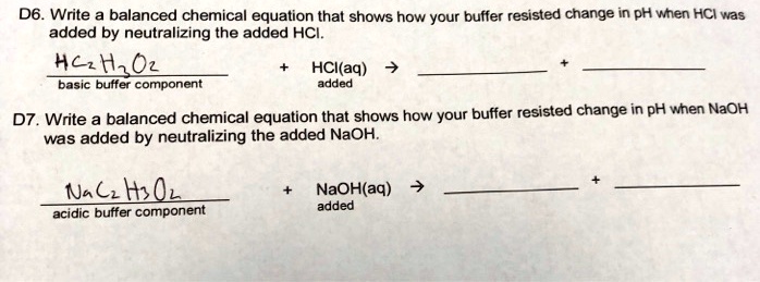 D6. Write a balanced chemical equation that shows how your buffer resisted change in pH when HCl was added by neutralizing the added HCl.

HC2H3O2 + HCl(aq) ->
basic buffer component added

D7. Write a balanced chemical equation that shows how your buffer resisted change in pH when NaOH was added by neutralizing the added NaOH.

NaC2H3O2 + NaOH(aq) ->
acidic buffer component added