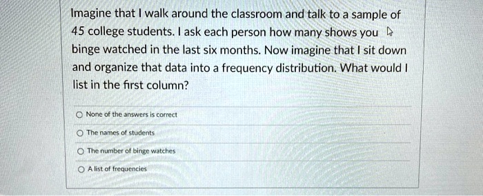 Imagine that I walk around the classroom and talk to a sample of 45 college students. I ask each person how many shows you binge watched in the last six months. Now imagine that I sit down and organize that data into a frequency distribution. What would I list in the first column?

None of the answers is correct
The names of students
The number of binge watches
A list of frequencies