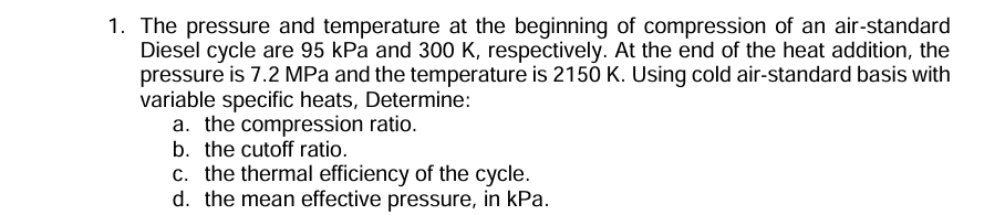 1. The pressure and temperature at the beginning of compression of an air-standard Diesel cycle are 95 kPa and 300 K , respectively. At the end of the heat addition, the pressure is 7.2 MPa and the temperature is 2150 K . Using cold air-standard basis with variable specific heats, Determine:
a. the compression ratio.
b. the cutoff ratio.
c. the thermal efficiency of the cycle.
d. the mean effective pressure, in kPa .