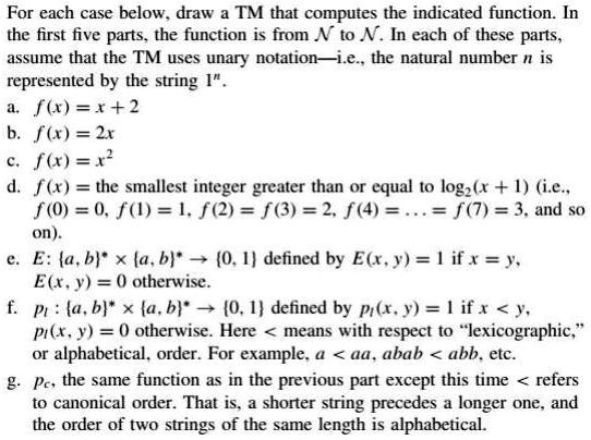 For each case below, draw a TM that computes the indicated function. In
the first five parts, the function is from N to N. In each of these parts,
assume that the TM uses unary notation—i.e., the natural number n is
represented by the string 1".
a. f(x) = x + 2
b. f(x) = 2x
c. f(x) = x^2
d. f(x) = the smallest integer greater than or equal to log2(x + 1) (i.e.,
f(0) = 0, f(1) = 1, f(2) = f(3) = 2, f(4) = ... = f(7) = 3, and so
on).
e. E: a, b^* 	imes a, b^* 	o 0, 1 defined by E(x, y) = 1 if x = y,
E(x, y) = 0 otherwise.
f. pl: a, b^* 	imes a, b^* 	o 0, 1 defined by pl(x, y) = 1 if x < y,
pl(x, y) = 0 otherwise. Here < means with respect to ""lexicographic,"